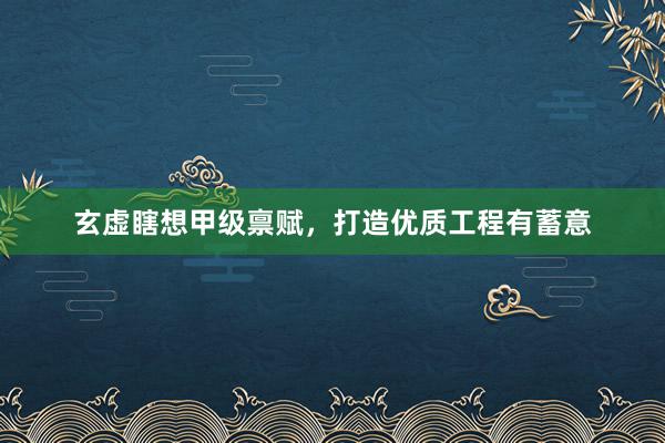 玄虚瞎想甲级禀赋，打造优质工程有蓄意
