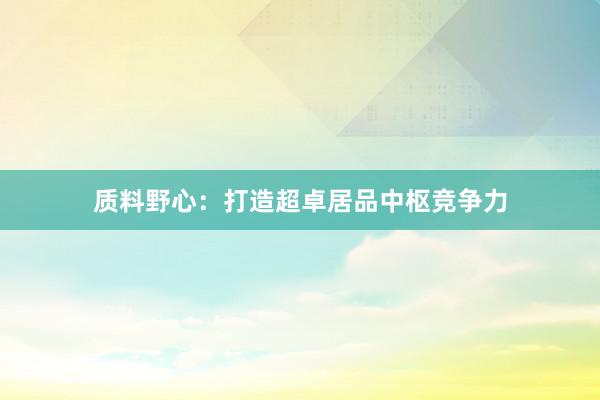质料野心：打造超卓居品中枢竞争力